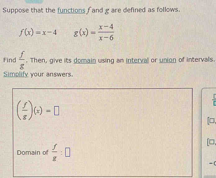 Suppose that the functions f and g are defined as follows.
f(x)=x-4 g(x)= (x-4)/x-6 
Find  f/g . Then, give its domain using an interval or union of intervals. 
Simplify your answers.
( f/g )(x)=□
Domain of  f/g :□
-(