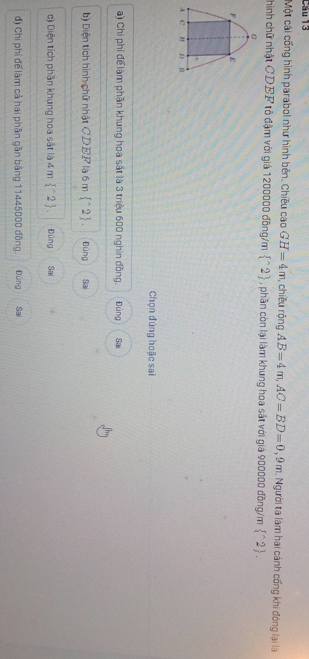 Cầu 13 
Một cái cống hình parabol như hình bên. Chiều cao GH=4m , chiều rộng AB=4m, AC=BD=0,9m L Người ta làm hai cánh cống khi đóng lại là 
hình chữ nhật CDEF tô đậm với giá 1200000 đồng/m  ^wedge 2 , phần còn lại làm khung hoa sắt với giá 900000 đồng/m  ^wedge 2. 
Chọn đúng hoặc sai 
a) Chi phí để làm phần khung hoa sắt là 3 triệu 600 nghìn đồng. Đúng Sai 
b) Diện tích hình chữ nhật CDEF là 6 m  ^wedge 2 Đúng Sai 
c) Diện tích phần khung hoa sắt là 4 m  ^wedge 2 Đúng Sai 
d) Chi phí đế làm cả hai phần gần bằng 11445000 đồng. Đúng Sai