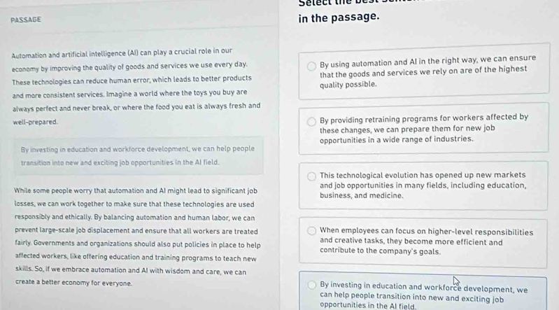 Select the b
PASSAGE in the passage.
Automation and artificial intelligence (AI) can play a crucial role in our
economy by improving the quality of goods and services we use every day. By using automation and Al in the right way, we can ensure
These technologies can reduce human error, which leads to better products that the goods and services we rely on are of the highest
and more consistent services. Imagine a world where the toys you buy are quality possible.
always perfect and never break, or where the food you eat is always fresh and
well-prepared. By providing retraining programs for workers affected by
these changes, we can prepare them for new job
By investing in education and workforce development, we can help people opportunities in a wide range of industries.
transition into new and exciting job opportunities in the AI field.
This technological evolution has opened up new markets
and job opportunities in many fields, including education,
While some people worry that automation and AI might lead to significant job business, and medicine.
losses, we can work together to make sure that these technologies are used
responsibly and ethically. By balancing automation and human labor, we can
prevent large-scale job displacement and ensure that all workers are treated When employees can focus on higher-level responsibilities
and creative tasks, they become more efficient and
fairly. Governments and organizations should also put policies in place to help contribute to the company's goals.
affected workers, like offering education and training programs to teach new
skills. So, if we embrace automation and AI with wisdom and care, we can
By investing in education and workforce development, we
create a better economy for everyone. can help people transition into new and exciting job
opportunities in the AI field.