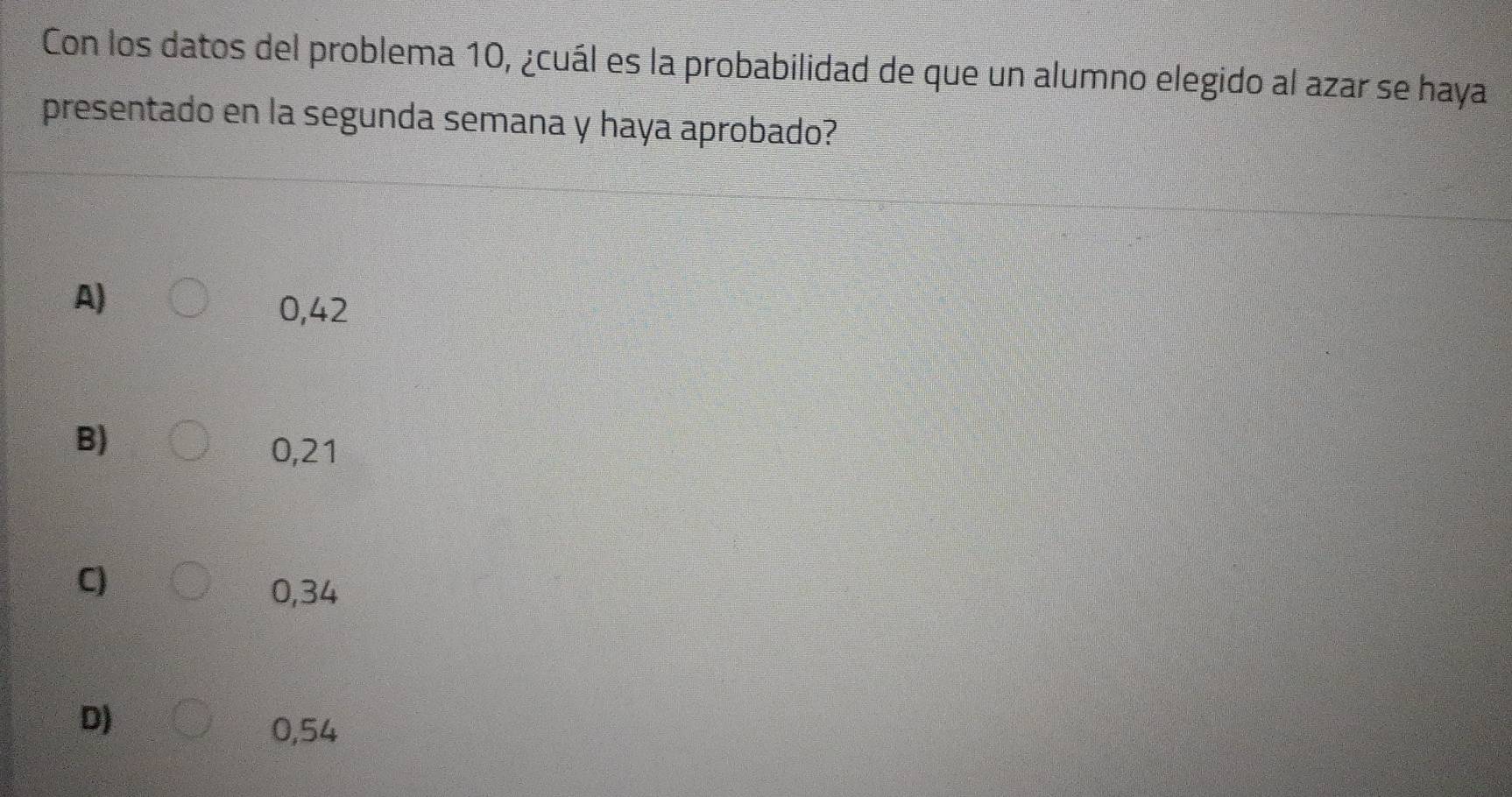 Con los datos del problema 10, ¿cuál es la probabilidad de que un alumno elegido al azar se haya
presentado en la segunda semana y haya aprobado?
A)
0,42
B)
0,21
C)
0,34
D)
0,54