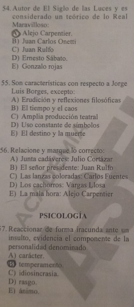 Autor de El Siglo de las Luces y es
considerado un teórico de lo Real
Maravilloso:
A Alejo Carpentier.
B Juan Carlos Onetti
C) Juan Rulfo
D) Ernesto Sábato.
E) Gonzalo rojas
55. Son características con respecto a Jorge
Luis Borges, excepto:
A) Erudición y reflexiones filosóficas
B) El tiempo y el caos
C) Amplia producción teatral
D) Uso constante de símbolos
E) El destino y la muerte
56. Relacione y marque lo correcto:
A) Junta cadáveres: Julio Cortázar
B)El señor presidente: Juan Rulfo
C) Las lanzas coloradas: Carlos Fuentes
D) Los cachorros: Vargas Llosa
E) La mala hora: Alejo Carpentier
psicología
57. Reaccionar de forma iracunda ante un
insulto, evídencia el componente de la
personalidad denominado
A) carácter.
B temperamento.
C) idiosincrasia.
D) rasgo.
E) ánimo.