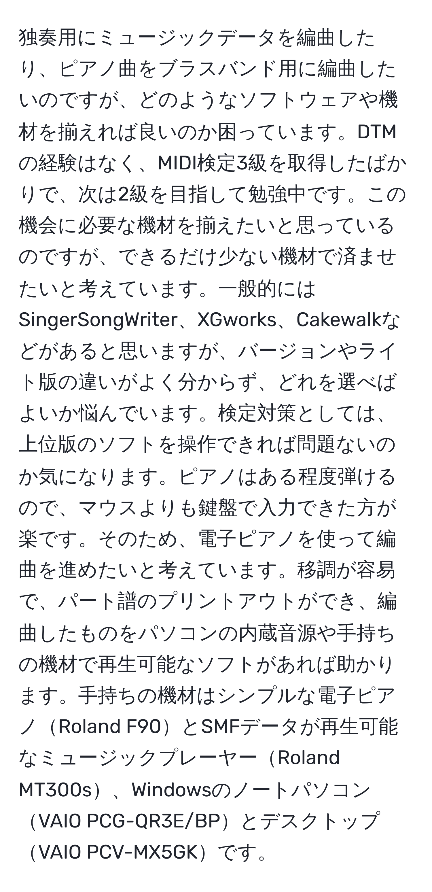 独奏用にミュージックデータを編曲したり、ピアノ曲をブラスバンド用に編曲したいのですが、どのようなソフトウェアや機材を揃えれば良いのか困っています。DTMの経験はなく、MIDI検定3級を取得したばかりで、次は2級を目指して勉強中です。この機会に必要な機材を揃えたいと思っているのですが、できるだけ少ない機材で済ませたいと考えています。一般的にはSingerSongWriter、XGworks、Cakewalkなどがあると思いますが、バージョンやライト版の違いがよく分からず、どれを選べばよいか悩んでいます。検定対策としては、上位版のソフトを操作できれば問題ないのか気になります。ピアノはある程度弾けるので、マウスよりも鍵盤で入力できた方が楽です。そのため、電子ピアノを使って編曲を進めたいと考えています。移調が容易で、パート譜のプリントアウトができ、編曲したものをパソコンの内蔵音源や手持ちの機材で再生可能なソフトがあれば助かります。手持ちの機材はシンプルな電子ピアノRoland F90とSMFデータが再生可能なミュージックプレーヤーRoland MT300s、WindowsのノートパソコンVAIO PCG-QR3E/BPとデスクトップVAIO PCV-MX5GKです。