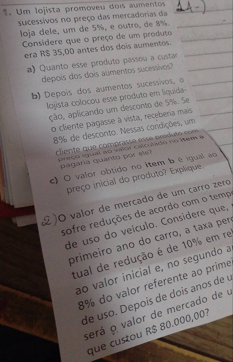 Um lojista promoveu dois aumentos 
sucessivos no preço das mercadorias da 
loja dele, um de 5%, e outro, de 8%. 
Considere que o preço de um produto 
era R$ 35,00 antes dos dois aumentos. 
a) Quanto esse produto passou a custarr 
depois dos dois aumentos sucessivos? 
b) Depois dos aumentos sucessivos, o 
lojista colocou esse produto em liquida- 
ção, aplicando um desconto de 5%. Se 
o cliente pagasse à vista, receberia mais
8% de desconto. Nessas condições, um 
cliente que comprasse esse produto com 
preço igual ao valor calculado no item a 
pagaria quanto por ele? 
c) O valor obtido no item bé igual ao 
preço inicial do produto? Explique. 
O valor de mercado de um carro zero 
sofre reduções de acordo com o temp 
de uso do veículo. Considere que, 
primeiro ano do carro, a taxa per 
tual de redução é de 10% em re 
ao valor inicial e, no segundo a
8% do valor referente ao prime 
de uso. Depois de dois anos de u 
será o valor de mercado de u 
que custou R$ 80.000,00?