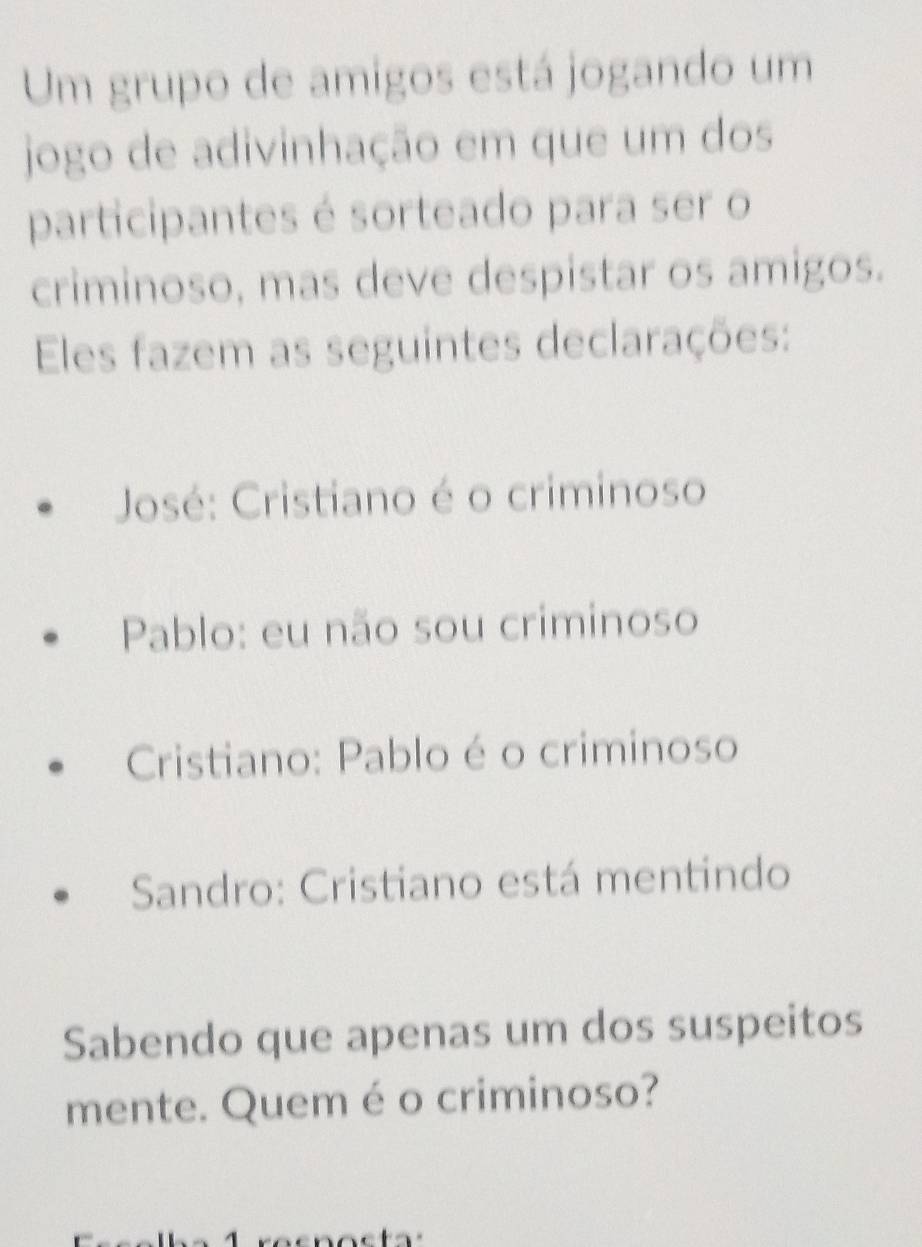 Um grupo de amigos está jogando um 
jogo de adivinhação em que um dos 
participantes é sorteado para ser o 
criminoso, mas deve despistar os amigos. 
Eles fazem as seguintes declarações: 
José: Cristiano é o criminoso 
Pablo: eu não sou criminoso 
Cristiano: Pablo é o criminoso 
Sandro: Cristiano está mentindo 
Sabendo que apenas um dos suspeitos 
mente. Quem é o criminoso?