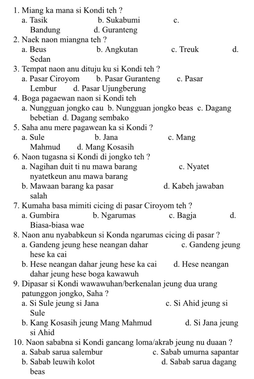 Miang ka mana si Kondi teh ?
a. Tasik b. Sukabumi c.
Bandung d. Guranteng
2. Naek naon miangna teh ?
a. Beus b. Angkutan c. Treuk d.
Sedan
3. Tempat naon anu dituju ku si Kondi teh ?
a. Pasar Ciroyom b. Pasar Guranteng c. Pasar
Lembur d. Pasar Ujungberung
4. Boga pagaewan naon si Kondi teh
a. Nungguan jongko cau b. Nungguan jongko beas c. Dagang
bebetian d. Dagang sembako
5. Saha anu mere pagawean ka si Kondi ?
a. Sule b. Jana c. Mang
Mahmud d. Mang Kosasih
6. Naon tugasna si Kondi di jongko teh ?
a. Nagihan duit ti nu mawa barang c. Nyatet
nyatetkeun anu mawa barang
b. Mawaan barang ka pasar d. Kabeh jawaban
salah
7. Kumaha basa mimiti cicing di pasar Ciroyom teh ?
a. Gumbira b. Ngarumas c. Bagja d.
Biasa-biasa wae
8. Naon anu nyababkeun si Konda ngarumas cicing di pasar ?
a. Gandeng jeung hese neangan dahar c. Gandeng jeung
hese ka cai
b. Hese neangan dahar jeung hese ka cai d. Hese neangan
dahar jeung hese boga kawawuh
9. Dipasar si Kondi wawawuhan/berkenalan jeung dua urang
patunggon jongko, Saha ?
a. Si Sule jeung si Jana c. Si Ahid jeung si
Sule
b. Kang Kosasih jeung Mang Mahmud d. Si Jana jeung
si Ahid
10. Naon sababna si Kondi gancang loma/akrab jeung nu duaan ?
a. Sabab sarua salembur c. Sabab umurna sapantar
b. Sabab leuwih kolot d. Sabab sarua dagang
beas