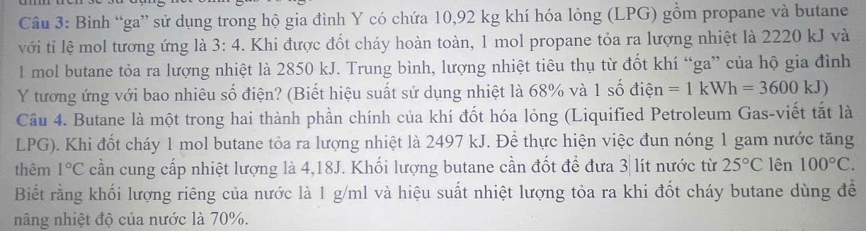 Bình “ga” sử dụng trong hộ gia đình Y có chứa 10, 92 kg khí hóa lỏng (LPG) gồm propane và butane 
với tỉ lệ mol tương ứng là 3:4. Khi được đốt cháy hoàn toàn, 1 mol propane tỏa ra lượng nhiệt là 2220 kJ và 
I mol butane tỏa ra lượng nhiệt là 2850 kJ. Trung bình, lượng nhiệt tiêu thụ từ đốt khí “ga” của hộ gia đình 
Y tương ứng với bao nhiêu số điện? (Biết hiệu suất sử dụng nhiệt là 68% và 1 số điện =1kWh=3600kJ)
Câu 4. Butane là một trong hai thành phần chính của khí đốt hóa lỏng (Liquified Petroleum Gas-viết tắt là
LPG). Khi đốt cháy 1 mol butane tỏa ra lượng nhiệt là 2497 kJ. Để thực hiện việc đun nóng 1 gam nước tăng 
thêm 1°C cần cung cấp nhiệt lượng là 4,18J. Khối lượng butane cần đốt để đưa 3| lít nước từ 25°C lên 100°C. 
Biết rằng khối lượng riêng của nước là 1 g/ml và hiệu suất nhiệt lượng tỏa ra khi đốt cháy butane dùng để 
nâng nhiệt độ của nước là 70%.