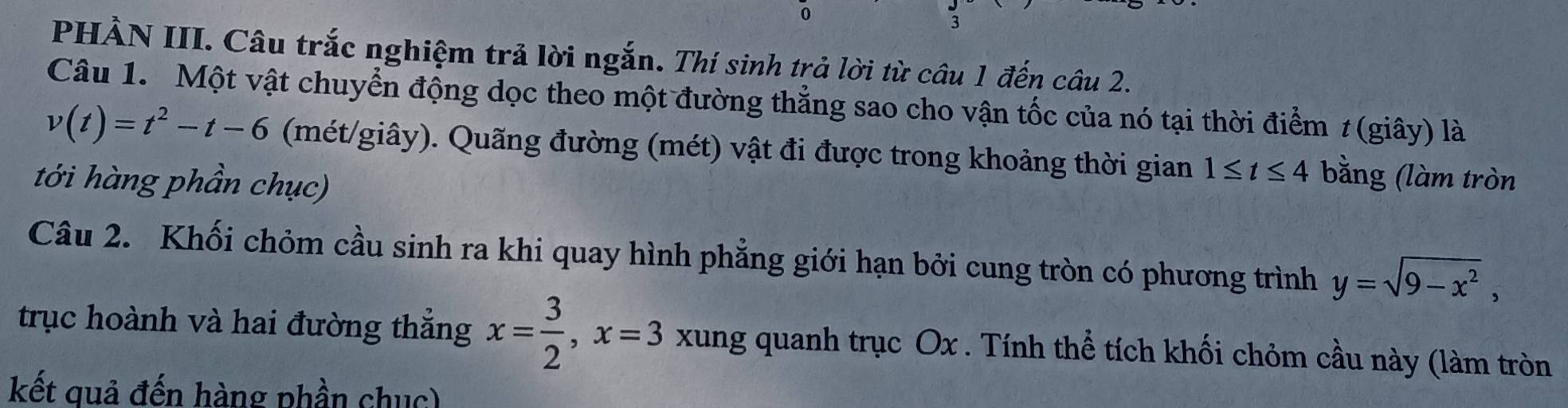 0 
3 
PHẢN III. Câu trắc nghiệm trả lời ngắn. Thí sinh trả lời từ câu 1 đến câu 2. 
Câu 1. Một vật chuyển động dọc theo một đường thẳng sao cho vận tốc của nó tại thời điểm 1 (giây) là
v(t)=t^2-t-6 (mét/giây). Quãng đường (mét) vật đi được trong khoảng thời gian 1≤ t≤ 4 bằng (làm tròn 
tới hàng phần chục) 
Câu 2. Khối chỏm cầu sinh ra khi quay hình phẳng giới hạn bởi cung tròn có phương trình y=sqrt(9-x^2), 
trục hoành và hai đường thắng x= 3/2 , x=3 xung quanh trục Ox. Tính thể tích khối chỏm cầu này (làm tròn 
kết quả đến hàng phần chục)