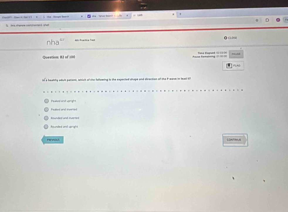 ChaslirF - Open A i Gut B B rihe - Ooogie Saarch n ha - Yho o S ac LMS
4
ims.nhanow.comVcontenI-shell
nha 4th Practice Test O ClOSE
Question: 82 of 100 Pause Remaining: 01:00 00 Time Elapsed: 02:03:06 PALISE
FLAG
In a healthy adult patient, which of the following is the expected shape and direction of the P wave in lead II?
Peaked and upright
Peaked and inverted
Rounded and inverted
Rounded and upright
PREVIOUS CONTINUE