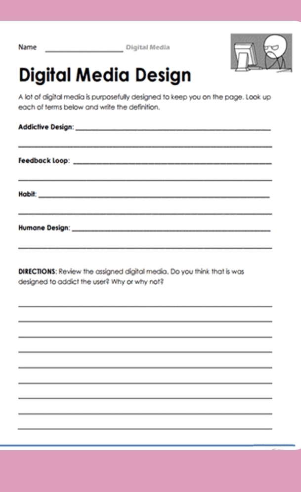 Name _Digital Media 
Digital Media Design 
A lot of digitall media is purposefully designed to keep you on the page. Look up 
each of terms below and write the definition. 
Addictive Design:_ 
_ 
feedback loop:_ 
_ 
Habit:_ 
_ 
Humane Design:_ 
_ 
DIRECTIONS: Review the assigned digital media. Do you think that is was 
designed to addict the user? Why or why not? 
_ 
_ 
_ 
_ 
_ 
_ 
_ 
_ 
_ 
_