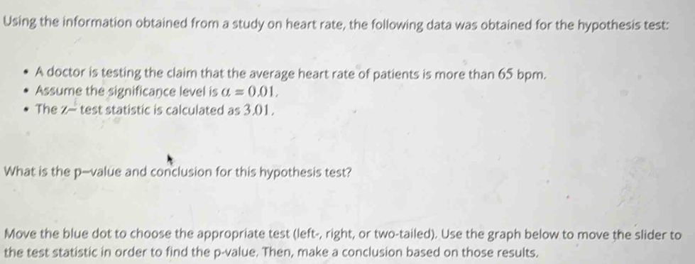 Using the information obtained from a study on heart rate, the following data was obtained for the hypothesis test: 
A doctor is testing the claim that the average heart rate of patients is more than 65 bpm. 
Assume the significance level is a=0.01. 
The Z- test statistic is calculated as 3.01. 
What is the p -value and conclusion for this hypothesis test? 
Move the blue dot to choose the appropriate test (left-, right, or two-tailed). Use the graph below to move the slider to 
the test statistic in order to find the p -value. Then, make a conclusion based on those results.