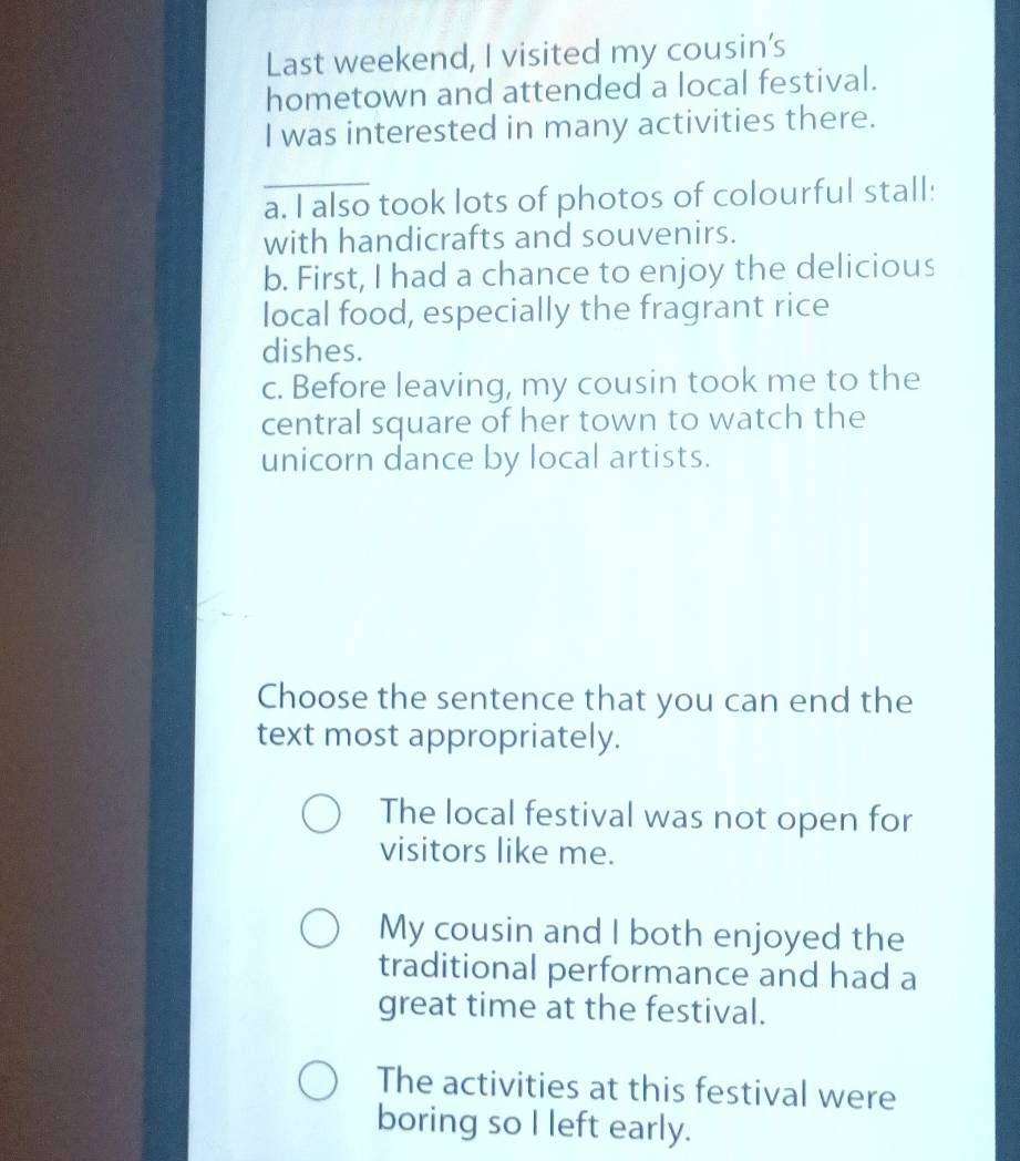 Last weekend, I visited my cousin's
hometown and attended a local festival.
I was interested in many activities there.
_
a. I also took lots of photos of colourful stall:
with handicrafts and souvenirs.
b. First, I had a chance to enjoy the delicious
local food, especially the fragrant rice
dishes.
c. Before leaving, my cousin took me to the
central square of her town to watch the
unicorn dance by local artists.
Choose the sentence that you can end the
text most appropriately.
The local festival was not open for
visitors like me.
My cousin and I both enjoyed the
traditional performance and had a
great time at the festival.
The activities at this festival were
boring so I left early.