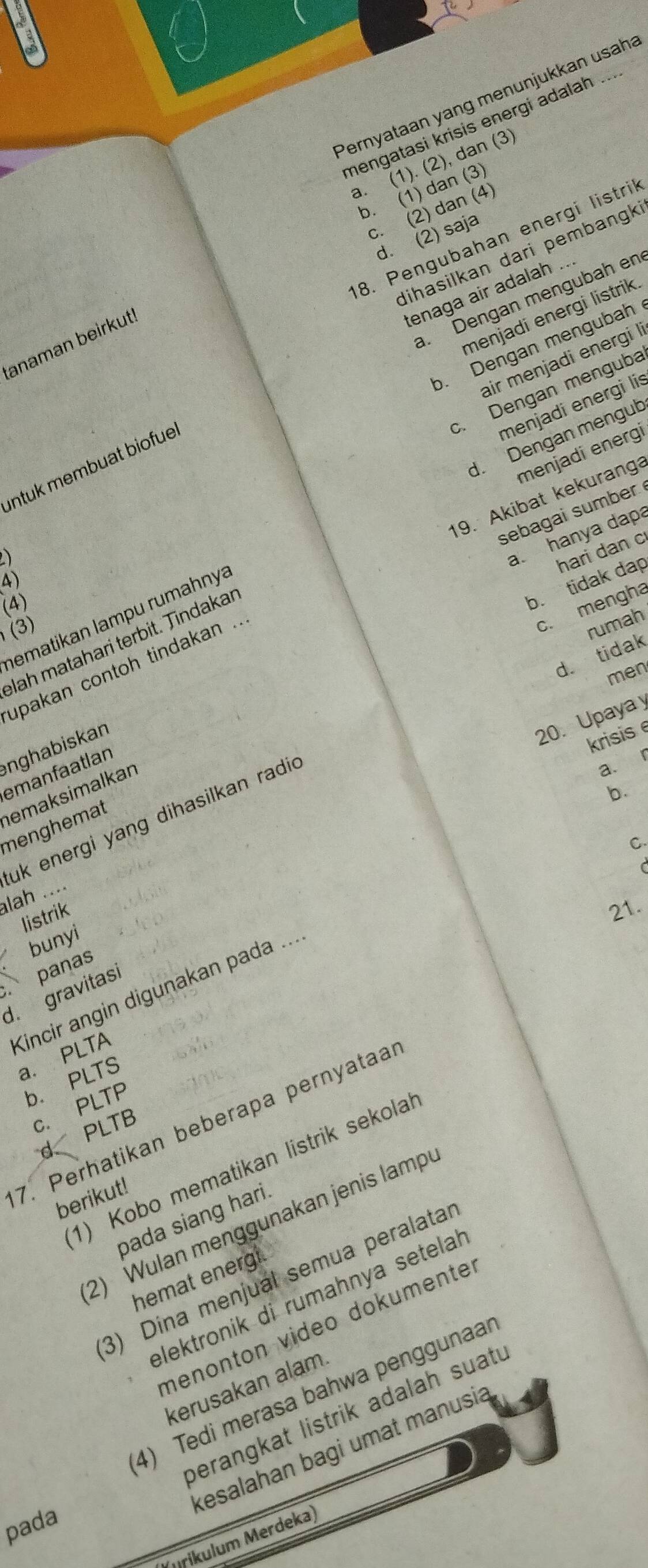 Pernyataan yang menunjukkan usaha
mengatasi krisis energi adalah
a. (1). (2), dan (3)
b. (1) dan (3)
c. (2) dan (4)
8. Pengubahan energi listril
d. (2) saja
dihasilkan dari pembang
tenaga air adalah .... Dengan mengubah en
menjadi energi listrik.
anaman beirkut
b. Dengan mengubah
air menjadi energi I
c. Dengan menguba
menjadi energi lis
d. Dengan mengub
menjadi energi
intuk membuat biofue
19. Akibat kekuranga
sebagai sumber 
a
a. hanya dapa
(4)
b. tidak dap hari dan c
c. mengha
hematikan lampu rumahnyá
(3)
rumah
lah matahari terbit. Tindakar
d. tidak
upakan contoh tindakan .
men
20. Upaya y
anghabiskan
krisis 
emanfaatlan
「
menghemat emaksimalkan
uk energi yang dihasilkan radie
a.
b.
C.
C
lah ....
listrik
21.
a bunyi
. panas
Kincir angin digunakan pada ...
d. gravitasi
a. PLTA
b. PLTS
c. PLTP
7. Perhatikan beberapa pernyataal
d PLTB
1) Kobo mematikan listrik sekolal
berikut!
pada siang hari.
2) Wulan menggunakan jenis lamp
3) Dina menjual semua peralatal
hemat energ
elektronik di rumahnya setela
menonton video dokumente
kerusakan alam.
4) Tedi merasa bahwa penggunaar
perangkat listrik adalah suatu
kesalahan bagi umat manusia
pada
Mrikulum Merdeka)