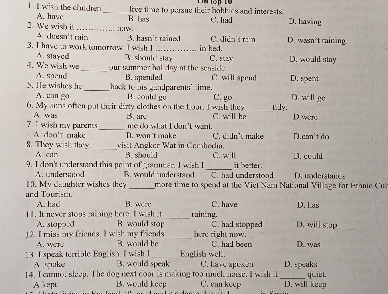 On lop 10
1. I wish the children_ free time to persue their hobbies and interests.
A. have B. has C. had D. having
2. We wish it _now.
A. doesn’t rain B. hasn’t rained C. didn’t rain D. wasn’t raining
3. I have to work tomorrow. I wish I __in bed.
A. stayed B. should stay C. stay D. would stay
4. We wish we _our summer holiday at the seaside.
A. spend B. spended C. will spend D. spent
5. He wishes he _back to his gandparents’ time.
A. can go B. could go C. go D. will go
6. My sons often put their dirty clothes on the floor. I wish they _tidy.
A. was B. are C. will be D.were
7. I wish my parents _me do what I don’t want.
A. don’t make B. won’t make C. didn’t make D.can’t do
8. They wish they _visit Angkor Wat in Combodia.
A. can B. should C. will D. could
_
9. I don't understand this point of grammar. I wish I it better.
A. understood B. would understand C. had understood D. understands
10. My daughter wishes they _more time to spend at the Viet Nam National Village for Ethnic Cult
and Tourism.
A. had B. were C. have D. has
11. It never stops raining here. I wish it_ raining.
A. stopped B. would stop C. had stopped D. will stop
12. I miss my friends. I wish my friends _here right now.
A. were B. would be C. had been D. was
13. I speak terrible English. I wish I_ English well.
A. spoke B. would speak C. have spoken D. speaks
14. I cannot sleep. The dog next door is making too much noise. I wish it _quiet.
A kept B. would keep C. can keep D. will keep