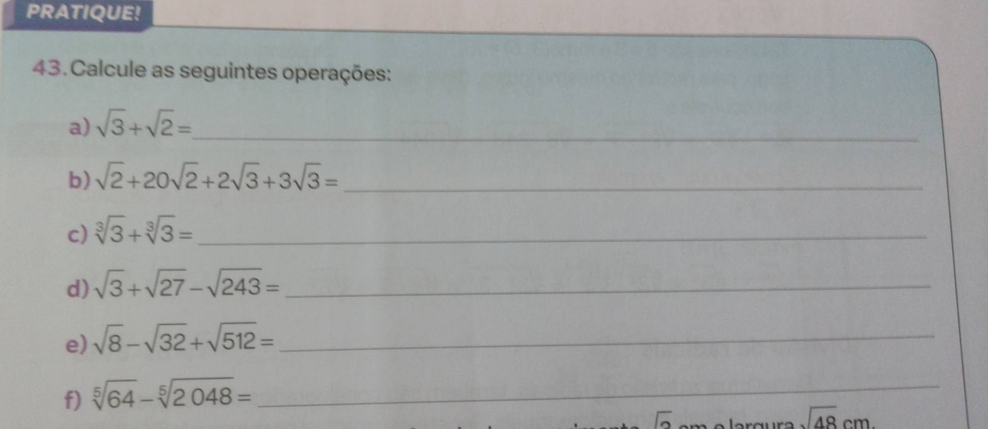 PRATIQUE! 
43. Calcule as seguintes operações: 
a) sqrt(3)+sqrt(2)= _ 
b) sqrt(2)+20sqrt(2)+2sqrt(3)+3sqrt(3)= _ 
c) sqrt[3](3)+sqrt[3](3)= _ 
d) sqrt(3)+sqrt(27)-sqrt(243)= _ 
e) sqrt(8)-sqrt(32)+sqrt(512)= _ 
f) sqrt[5](64)-sqrt[5](2048)= _ 
|
sqrt(48)cm.