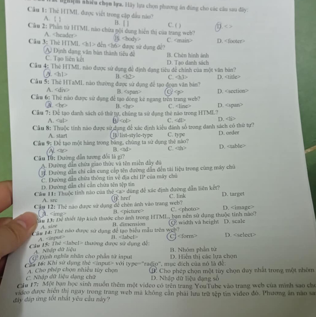 et nghiệm nhiều chọn lựa. Hãy lựa chọn phương án đúng cho các câu sau đây:
Câu 1: Thẻ HTML được viết trong cập dầu não?
A. ( ) B. [ ] C. ( )
D. < >
Câu 2: Phần từ HTML nào chứa nội dung hiển thị của trang web?
A. B. C. D.
Câu 3: Thẻ HTML dến được sử dụng đẻ?
A Định dạng văn bản thành tiêu đề B. Chèn hình ảnh
C. Tạo liên kết
D. Tạo danh sách
Câu 4: Thẻ HTML nào được sử dụng đề định dạng tiêu để chính của một văn bản?
A. B. C. D.
Câu 5: Thẻ HTaML nào thường được sử dụng để tạo đoạn văn bản?
A. B. G D.
Cầu 6: Thẻ nào được sử dụng để tạo dồng kẻ ngang trên trang web?
A. B. C. D.
Câu 7: Để tạo danh sách có thứ tự, chúng ta sử dụng thẻ nào trong HTML?
A. B C. D.
Câu 8: Thuộc tính nảo được sử dụng để xác định kiều đánh số trong danh sách có thứ tự?
A. start B. list-style-type C. type D. order
Câu 9: Để tạo một hàng trong bảng, chúng ta sử dụng thẻ nào?
(A). B. C. D.
Cu Tú: Đường dẫn tương đối là gì?
A. Đường dẫn chứa giao thức và tên miền đầy đủ
B. Đường dẫn chỉ cần cung cấp tên dường dẫn đến tài liệu trong cùng máy chủ
C. Đường dẫn chứa thông tin về địa chỉ IP của máy chủ
D. Đường dẫn chỉ cần chứa tên tệp tin
Cầu 11: Thuộc tính nào của thẻ dùng đề xác định đường dẫn liên kết?
A. src B. href C. link
D. target
Câu 12: Thẻ nào được sử dụng đề chèn ảnh vào trang web?
( A. B. C. D.
âu 13: Để thiết lập kích thước cho ảnh trong HTML, bạn nên sử dụng thuộc tỉnh nào?
A. size B. dimension Q width và height D. scale
Câu 14: Thẻ nào được sử dụng để tạo biểu mẫu trên web?
A.
B. C D.
Câu 15: Thẻ thường được sử dụng đề:
A. Nhập dữ liệu B. Nhóm phần tử
Q Định nghĩa nhân cho phần tử input  D. Hiển thị các lựa chọn
Căm 16: Khi sử dụng thẻ với type="radio", mục đích của nó là để:
A. Cho phép chọn nhiều tùy chọn B. Cho phép chọn một tùy chọn duy nhất trong một nhóm
C. Nhập dữ liệu dạng chữ D. Nhập dữ liệu dạng số
Câu 17: Một bạn học sinh muồn thêm một video có trên trang YouTube vào trang web của minh sao cho
video được hiện thị ngay trong trang web mả không cần phải lưu trữ tệp tin video đó. Phương án nào sa
đây đáp ứng tốt nhất yêu cầu này?