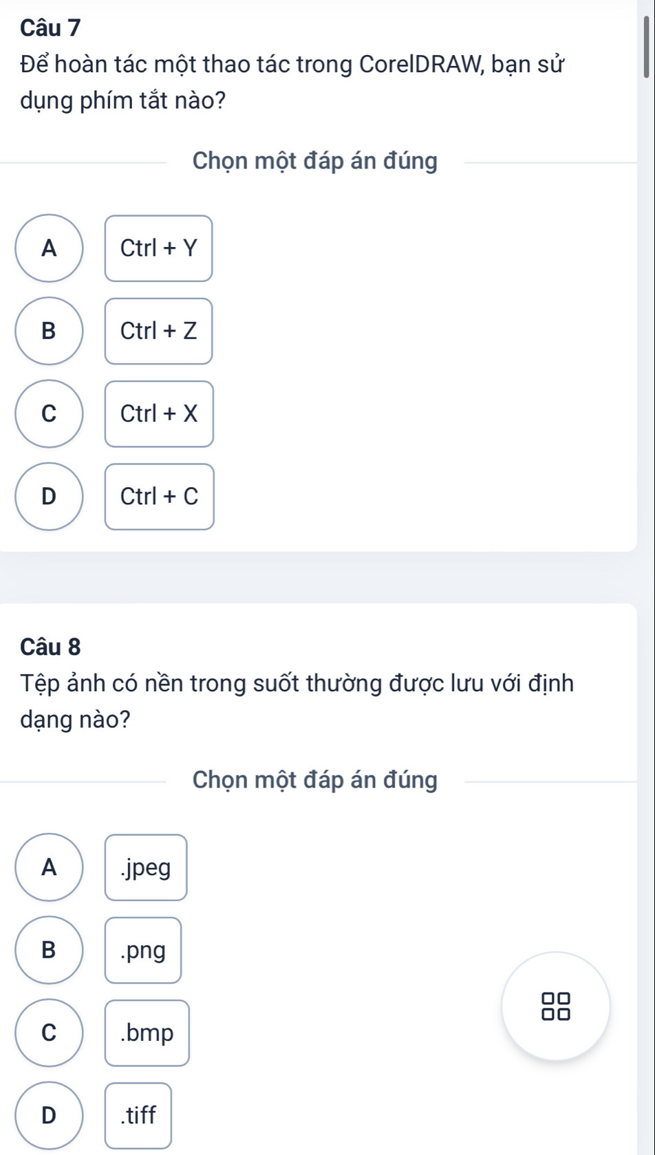 Để hoàn tác một thao tác trong CorelDRAW, bạn sử
dụng phím tắt nào?
Chọn một đáp án đúng
A Ctrl+Y
B Ctrl+Z
C Ctrl+X
D Ctrl+C
Câu 8
Tệp ảnh có nền trong suốt thường được lưu với định
dạng nào?
Chọn một đáp án đúng
A . jpeg
B . png
C . bmp
D .tiff