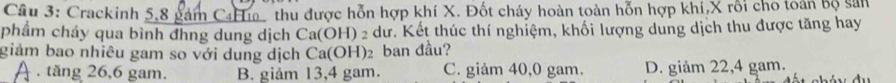 Cầu 3: Crackinh 5,8 gám CạH thu được hỗn hợp khí X. Đốt cháy hoàn toàn hỗn hợp khí, X rỗi cho toán bộ sản
phẩm cháy qua bình đhng dung dịch Ca(OH) 2 dư. Kết thúc thí nghiệm, khối lượng dung dịch thu được tăng hay
giám bao nhiêu gam so với dung dịch Ca(OH) ₂ ban đầu?. tăng 26, 6 gam. B. giảm 13,4 gam. C. giảm 40,0 gam. D. giảm 22, 4 gam.