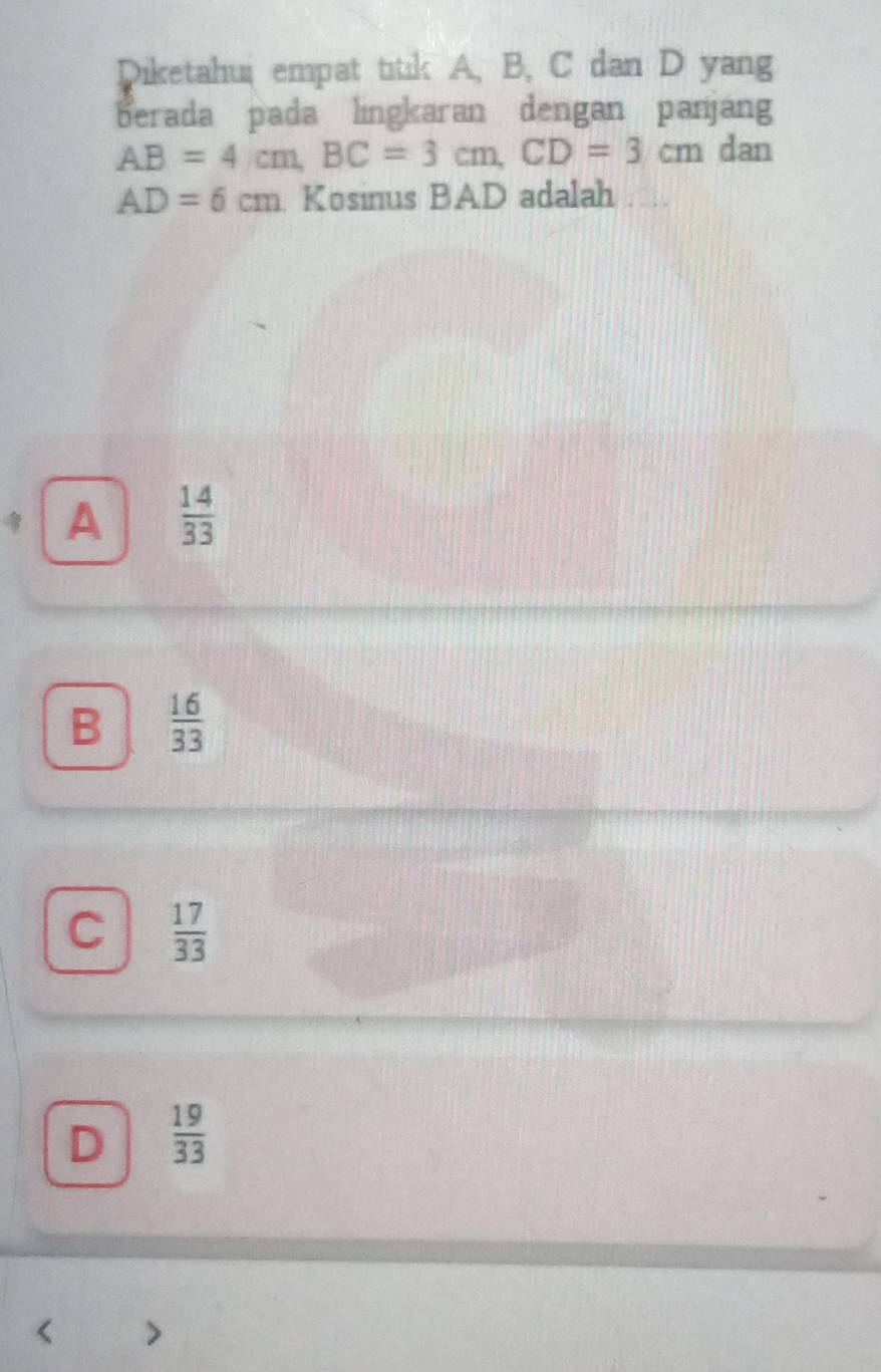 Diketahui empat titik A, B, C dan D yang
berada pada lingkaran dengan panjang
AB=4cm, BC=3cm, CD=3cm dan
AD=6cm Kosinus BAD adalah
A  14/33 
B  16/33 
C  17/33 
D  19/33 