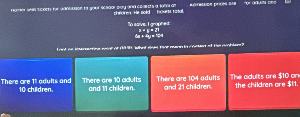 Homer sells tickets for admission to your school play and collects a total of Admission prices are for aauts ond
children. He soldtickets total.
To solve, I graphed:
x+y=21
6x+4y=104
l got an intersection noint at (1011) What does that mean in context of the problem?
There are 11 adults and There are 10 adults There are 104 adults The adults are $10 an
10 children. and 11 children. and 21 children. the children are $11.