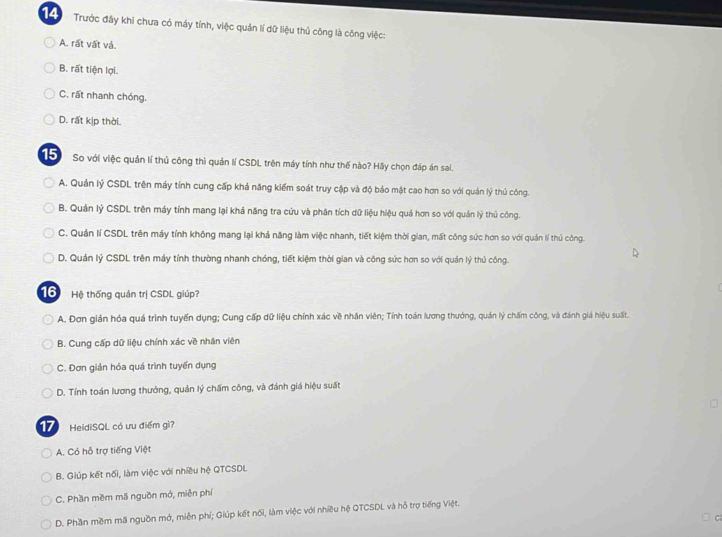 Trước đây khi chưa có máy tính, việc quản lí dữ liệu thủ công là công việc:
A. rất vất và.
B. rất tiện lợi.
C. rất nhanh chóng.
D. rất kịp thời.
15 So với việc quản lí thủ công thì quản lí CSDL trên máy tính như thế nào? Hãy chọn đáp án sai.
A. Quản lý CSDL trên máy tính cung cấp khả năng kiếm soát truy cập và độ bảo mật cao hơn so với quản lý thủ công.
B. Quản lý CSDL trên máy tính mang lại khả năng tra cứu và phân tích dữ liệu hiệu quả hơn so với quản lý thủ công.
C. Quản lí CSDL trên máy tính không mang lại khả năng làm việc nhanh, tiết kiệm thời gian, mất công sức hơn so với quản lí thủ công.
D. Quản lý CSDL trên máy tính thường nhanh chóng, tiết kiệm thời gian và công sức hơn so với quản lý thủ công.
16 Hệ thống quản trị CSDL giúp?
A. Đơn giản hóa quá trình tuyến dụng; Cung cấp dữ liệu chính xác về nhân viên; Tính toán lương thưởng, quản lý chấm công, và đánh giá hiệu suất.
B. Cung cấp dữ liệu chính xác về nhân viên
C. Đơn giản hóa quá trình tuyển dụng
D. Tính toán lương thưởng, quản lý chấm công, và đánh giá hiệu suất
17 HeidiSQL có ưu điểm gì?
A. Có hỗ trợ tiếng Việt
B. Giúp kết nối, làm việc với nhiều hệ QTCSDL
C. Phần mềm mã nguồn mở, miễn phí
D. Phần mềm mã nguồn mở, miễn phí; Giúp kết nối, làm việc với nhiều hệ QTCSDL và hỗ trợ tiếng Việt.
C