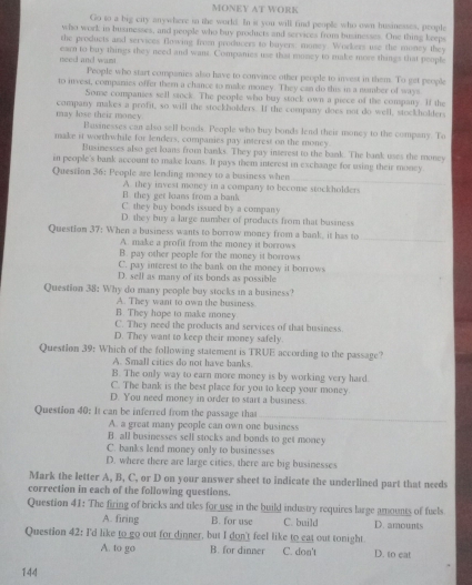 MONEY AT WORK
Go to a big city anywhere in the world. In it you will find people who own husinesses, people
who work in busmesses, and people who buy proxducts and services from businesses. One thing keep
the products and services flowing from producers to buyers: money. Workers use the money they
need and was eact to buy things they need and want. Companies use that muney to make more things that people
People who start companies also have to convince other people to invest in them. To get people
to invest, companies offer them a chance to make money. They can do this in a namber of ways
Some compantes sell stock. The people who buy stock own a piece of the company. If the
may lose their money company makes a profit, so will the stockbolders. If the company does not do well, stockholder,
Businesses can also sell bonds. People who buy bonds lend their money to the company. To
make it worthwhile for lenders, companies pay interest on the money
Businesses also get loans from banks. They pay interest to the bank. The bank uses the money
in people's bank account to make loans. It pays them interest in exchange for using their money
Question 36: People are lending money to a business when
B. they get lans from a bank A. they invest money in a company to become stockholders
C. they buy bonds issued by a company
D. they buy a large mamber of products from that business
Question 37: When a business wants to borrow money from a bank, it has to
A. make a profit from the money it borrows
_
B. pay other people for the money it borrows
C. pay interest to the bank on the money it horrows
D. sell as many of its bonds as possible
Question 38: Why do many people buy stocks in a business?
A. They want to own the business
B. They hope to make money
C. They need the products and services of that husiness.
D. They want to keep their money safely.
Question 39: Which of the following statement is TRUE according to the passage?
A. Small cities do not have banks
B. The only way to earn more money is by working very hard.
C. The bank is the best place for you to keep your money.
D. You need money in order to start a business.
Question 40: It can be inferred from the passage that
A. a great many people can own one business
B. all businesses sell stocks and bonds to get money
C. banks lend money only to businesses
D. where there are large cities, there are big businesses
Mark the letter A, B, C, or D on your answer sheet to indicate the underlined part that needs
correction in each of the following questions.
Question 41: The firing of bricks and tiles for use in the build industry requires large amounts of fuels
A. firing B. for use C. build D. amounts
Question 42: I'd like to go out for dinner, but I don't feel like to eat out tonight.
A. to go B. for dinner C. don't D. to eat
144