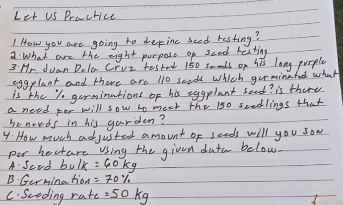 Let US Practice 
I How you are going to derine sced resting? 
2 What are the eight purpose of sced resting 
3 Mr. duan Dela Cruz testal 150 seods of his long purple 
eggplant and thire are 110 scods which gorminated what 
is the 1 germinutions of his eggplant seed? is there 
a need For will sow to meet the 150 scedlings that 
he nerds in his garden? 
4. How much adjusted amount of seeds will you sow 
per hectare using the given data below. 
A. Scod bv/k=60kg
B. Germination =70%
C. Sceding rate =50kg