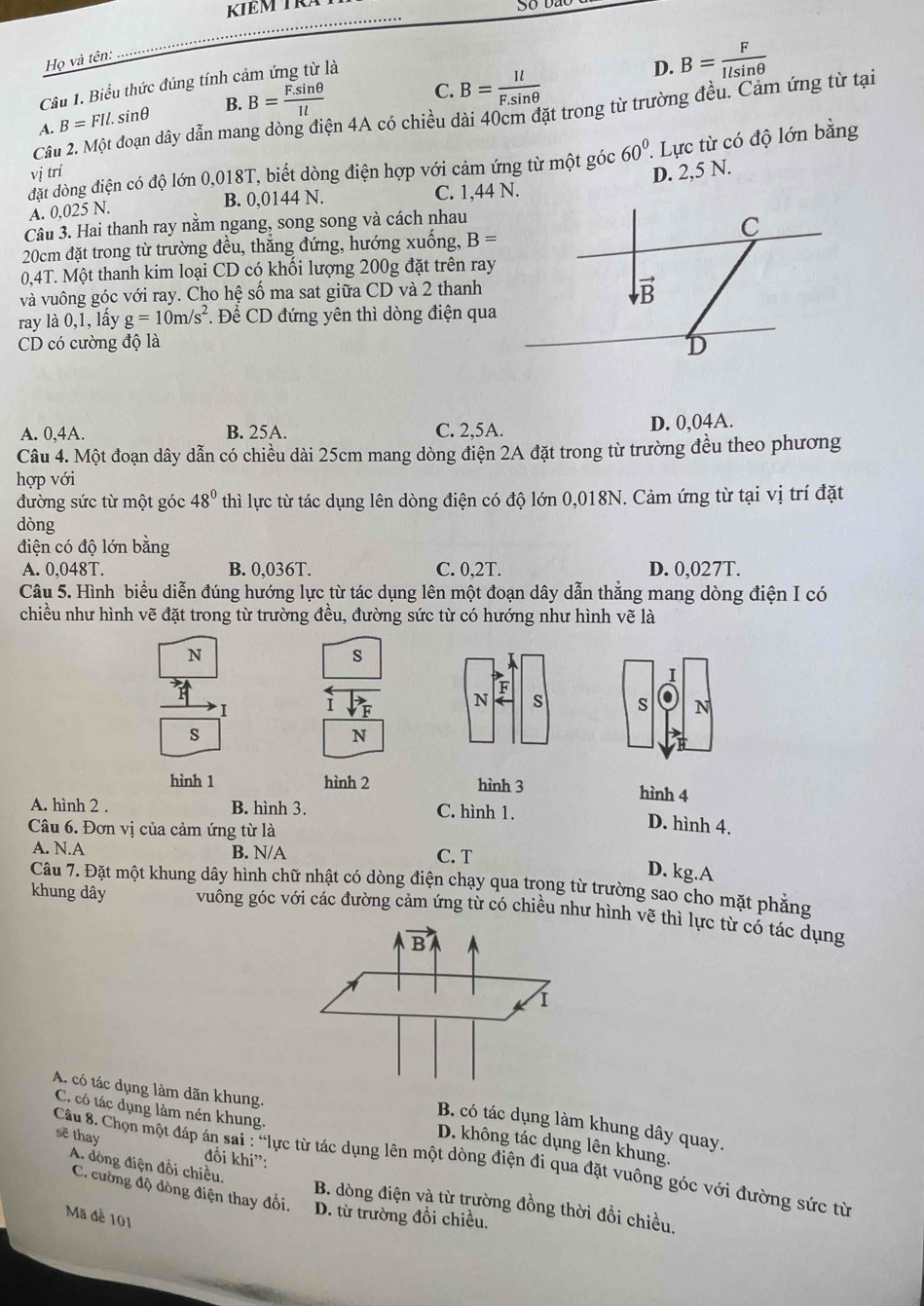 KIEM TR
Họ và tên:
Câu 1. Biểu thức đúng tính cảm ứng từ là
D. B= F/Ilsin θ  
A. B=FIl.sin θ B. B= (F.sin θ )/Il 
C. B= Il/F.sin θ  
Cầu 2. Một đoạn dây dẫn mang dòng điện 4A có chiều dài 40cm đặt trong từ trường đều. Cảm ứng từ tại
đặt dòng điện có độ lớn 0,018T, biết dòng điện hợp với cảm ứng từ một góc 60° ' Lực từ có độ lớn bằng
vị trí
A. 0,025 N. B. 0,0144 N. C. 1,44 N. D. 2,5 N.
Câu 3. Hai thanh ray nằm ngang, song song và cách nhau
20cm đặt trong từ trường đều, thắng đứng, hướng xuống, B=
0,4T. Một thanh kim loại CD có khối lượng 200g đặt trên ray
và vuông góc với ray. Cho hệ số ma sat giữa CD và 2 thanh
ray là 0,1, lấy g=10m/s^2 * Để CD đứng yên thì dòng điện qua
CD có cường độ là
A. 0,4A. B. 25A. C. 2,5A. D. 0,04A.
Câu 4. Một đoạn dây dẫn có chiều dài 25cm mang dòng điện 2A đặt trong từ trường đều theo phương
hợp với
đường sức từ một góc 48° thì lực từ tác dụng lên dòng điện có độ lớn 0,018N. Cảm ứng từ tại vị trí đặt
dòng
điện có độ lớn bằng
A. 0,048T. B. 0,036T. C. 0,2T. D. 0,027T.
Câu 5. Hình biểu diễn đúng hướng lực từ tác dụng lên một đoạn dây dẫn thẳng mang dòng điện I có
chiều như hình vẽ đặt trong từ trường đều, đường sức từ có hướng như hình vẽ là
N
s
I
F
I 1
N s s N
s
N
hình 1 hình 2 hình 3 hình 4
A. hình 2 . B. hình 3. C. hình 1.
Câu 6. Đơn vị của cảm ứng từ là
D. hình 4.
A. N.A B. N/A C. T
D. kg.A
Câu 7. Đặt một khung dây hình chữ nhật có dòng điện chạy qua trọng từ trường sao cho mặt phẳng
khung dây vuống góc với các đường cảm ứng từ có chiều như hình vẽ thì lực từ có tác dụng
C. có tác dụng làm nén khung.
A. có tác dụng làm dãn khung. D. không tác dụng lên khung.
B. có tác dụng làm khung dây quay.
sẽ thay khi''
đổi
Câu 8. Chọn một đáp án s: *lực từ tác dụng lên một dòng điện đi qua đặt vuông góc với đường sức từ
A. đòng điện đổi chiều. B. dòng điện và từ trường đồng thời đổi chiều.
C. cường độ dòng điện thay đổi. D. từ trường đồi chiều.
Mã đề 101