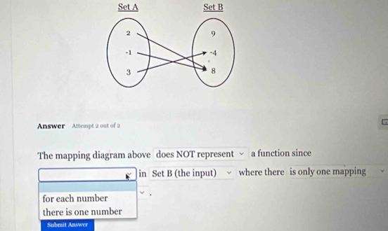 Answer Attempt 2 out of 2 
. 
The mapping diagram above does NOT represent √ a function since 
in Set B (the input) where there is only one mapping 
for each number 
there is one number 
Submit Answer