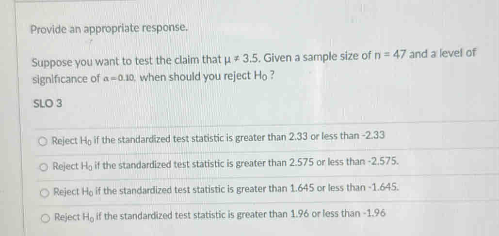 Provide an appropriate response.
Suppose you want to test the claim that mu != 3.5. Given a sample size of n=47 and a level of
significance of alpha =0.10 , when should you reject Ho ?
SLO 3
Reject H_0 if the standardized test statistic is greater than 2.33 or less than -2.33
Reject H_0 if the standardized test statistic is greater than 2.575 or less than -2.575.
Reject H_0 if the standardized test statistic is greater than 1.645 or less than -1.645.
Reject H_0 if the standardized test statistic is greater than 1.96 or less than -1.96