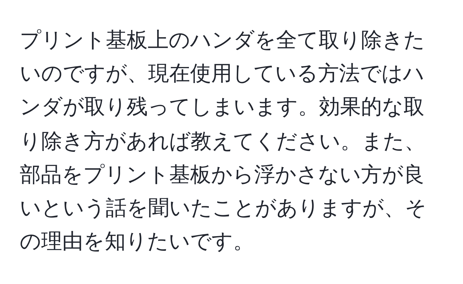 プリント基板上のハンダを全て取り除きたいのですが、現在使用している方法ではハンダが取り残ってしまいます。効果的な取り除き方があれば教えてください。また、部品をプリント基板から浮かさない方が良いという話を聞いたことがありますが、その理由を知りたいです。