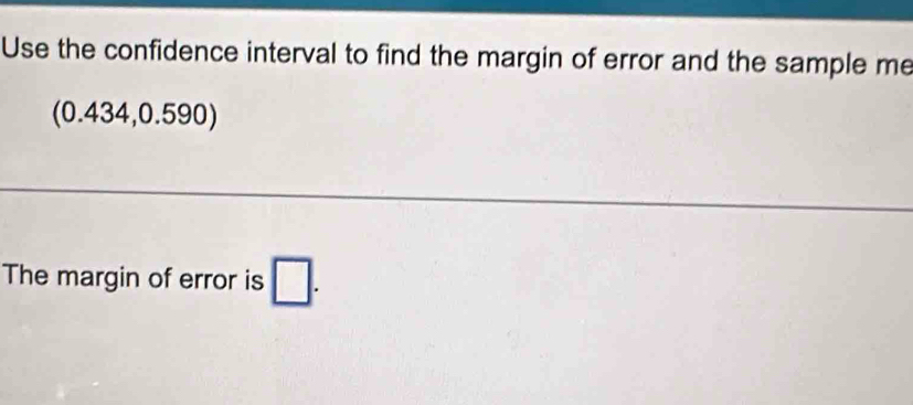 Use the confidence interval to find the margin of error and the sample me 
(0.434,0.590) 
The margin of error is □.