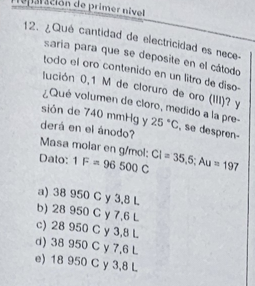 reparación de primer nivel
12. ¿Qué cantidad de electricidad es nece-
saria para que se deposite en el cátodo
todo el oro contenido en un litro de diso-
lución 0,1 M de cloruro de oro (III)? y
¿Qué volumen de cloro, medido a la pre-
sión de 740 mmHg y 25°C , se despren-
derá en el ánodo?
Masa molar en g/mol;
Dato: 1F=96500C CI=35,5; Au=197
a) 38 950 C y 3,8 L
b) 28 950 C y 7,6 L
c) 28 950 C y 3,8 L
d) 38 950 C y 7,6 L
e) 18 950 C y 3,8 L