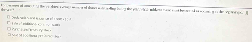 For purposes of computing the weighted-average number of shares outstanding during the year, which midyear event must be treated as occurring at the beginning of
the year?
Declaration and issuance of a stock split
Sale of additional common stock
Purchase of treasury stock
Sale of additional preferred stock