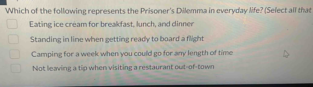 Which of the following represents the Prisoner’s Dilemma in everyday life? (Select all that
Eating ice cream for breakfast, lunch, and dinner
Standing in line when getting ready to board a flight
Camping for a week when you could go for any length of time
Not leaving a tip when visiting a restaurant out-of-town