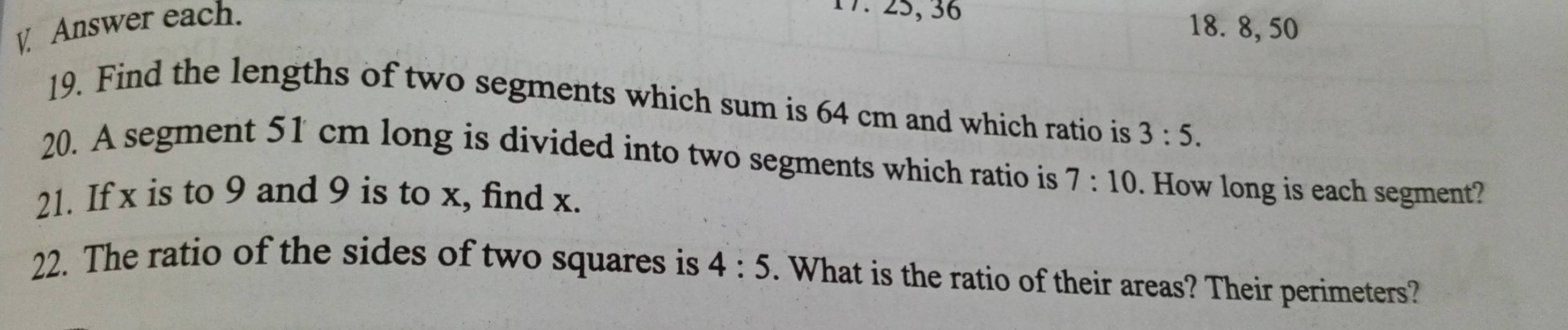 Answer each. 
17. 25, 36
18. 8, 50
19. Find the lengths of two segments which sum is 64 cm and which ratio is 3:5. 
20. A segment 51 cm long is divided into two segments which ratio is 7:10. How long is each segment? 
21. If x is to 9 and 9 is to x, find x. 
22. The ratio of the sides of two squares is 4:5. What is the ratio of their areas? Their perimeters?