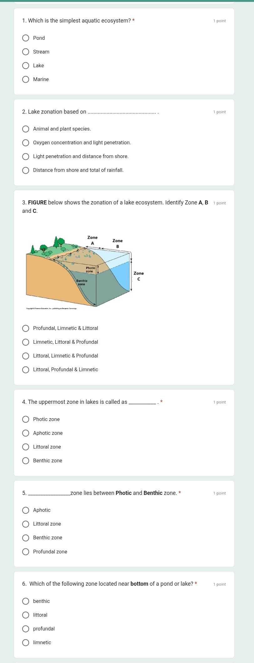 Which is the simplest aquatic ecosystem? * 1 point
Pond
Stream
Lake
Marine
_
Distance from shore and total of rainfall.
3. FIGURE below shows the zonation of a lake ecosystem. Identify Zone A, B1 point
and C.
Profundal, Limnetic & Littoral
Limnetic, Littoral & Profundal
Littoral, Limnetic & Profundal
Littoral, Profundal & Limnetic
_*
1 point
Aphotic zone
5. zone lies between Photic and Benthic zone. * 1 point
Aphotic
Littoral zone
Benthic zone
Profundal zone
6. Which of the following zone located near bottom of a pond or lake? * 1 point
benthic
littoral
profundal
limnetic