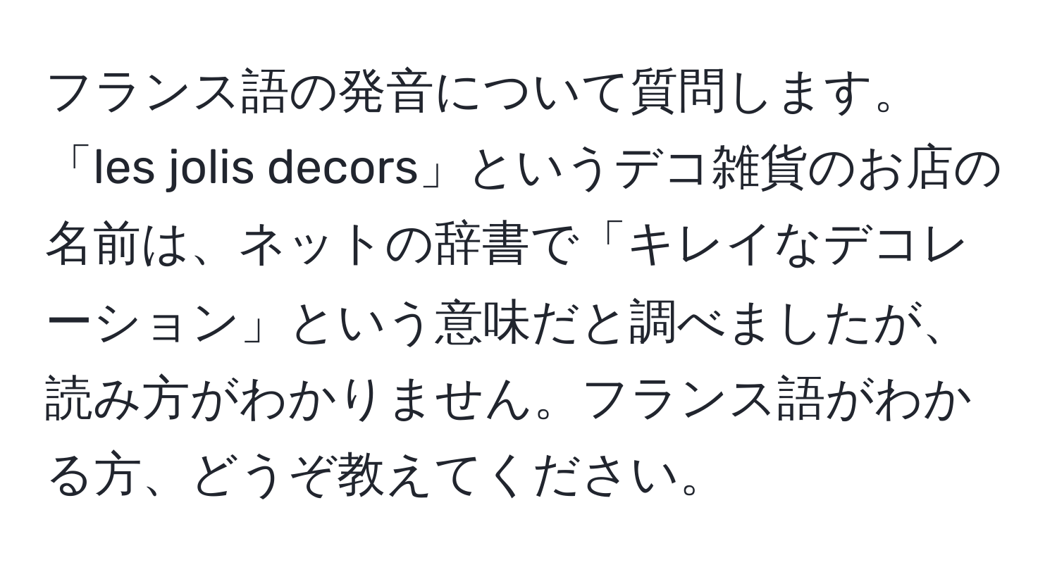 フランス語の発音について質問します。「les jolis decors」というデコ雑貨のお店の名前は、ネットの辞書で「キレイなデコレーション」という意味だと調べましたが、読み方がわかりません。フランス語がわかる方、どうぞ教えてください。