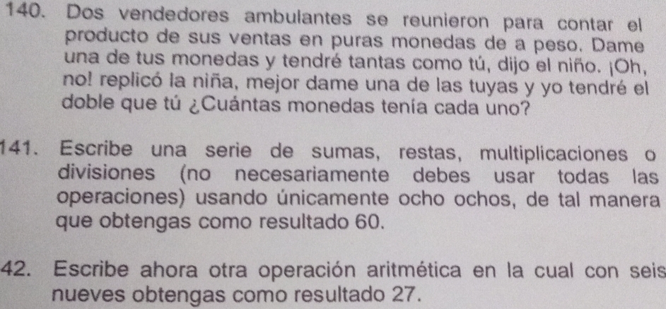 Dos vendedores ambulantes se reunieron para contar el 
producto de sus ventas en puras monedas de a peso. Dame 
una de tus monedas y tendré tantas como tú, dijo el niño. ¡Oh, 
no! replicó la niña, mejor dame una de las tuyas y yo tendré el 
doble que tú ¿Cuántas monedas tenía cada uno? 
141. Escribe una serie de sumas, restas, multiplicaciones o 
divisiones (no necesariamente debes usar todas las 
operaciones) usando únicamente ocho ochos, de tal manera 
que obtengas como resultado 60. 
42. Escribe ahora otra operación aritmética en la cual con seis 
nueves obtengas como resultado 27.