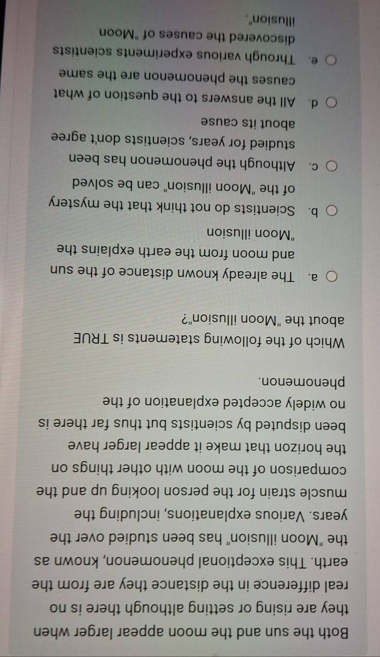 Both the sun and the moon appear larger when
they are rising or setting although there is no
real difference in the distance they are from the
earth. This exceptional phenomenon, known as
the "Moon illusion" has been studied over the
years. Various explanations, including the
muscle strain for the person looking up and the
comparison of the moon with other things on
the horizon that make it appear larger have 
been disputed by scientists but thus far there is
no widely accepted explanation of the
phenomenon.
Which of the following statements is TRUE
about the "Moon illusion"?
a. The already known distance of the sun
and moon from the earth explains the
"Moon illusion
b. Scientists do not think that the mystery
of the "Moon illusion" can be solved
c. Although the phenomenon has been
studied for years, scientists don't agree
about its cause
d. All the answers to the question of what
causes the phenomenon are the same
e. Through various experiments scientists
discovered the causes of "Moon
illusion".
