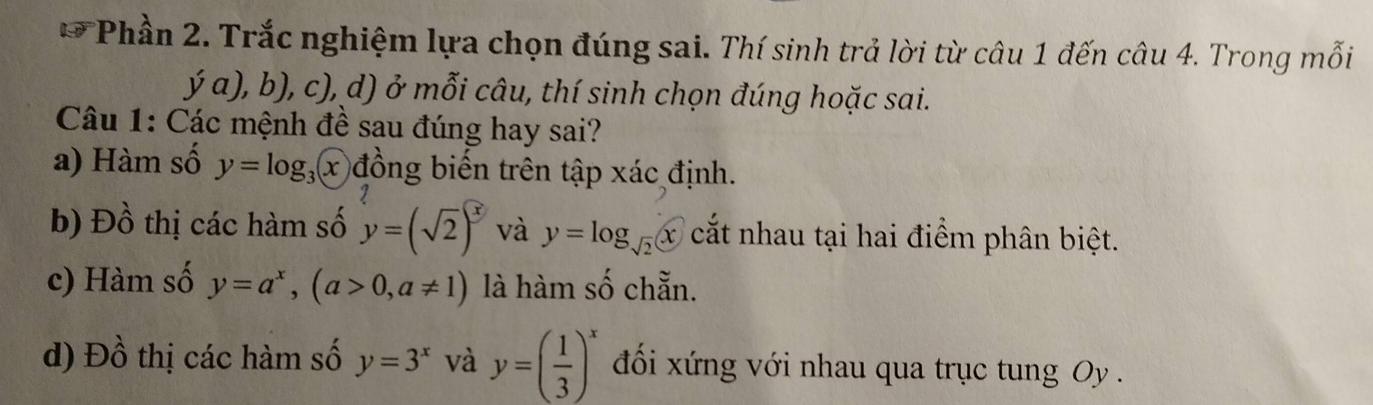 Phần 2. Trắc nghiệm lựa chọn đúng sai. Thí sinh trả lời từ câu 1 đến câu 4. Trong mỗi 
ja),b),c) 0, d) ở mỗi câu, thí sinh chọn đúng hoặc sai. 
Câu 1: Các mệnh đề sau đúng hay sai? 
a) Hàm số y=log _3x đồng biến trên tập xác định. 
q 
b) Đồ thị các hàm số y=(sqrt(2))^x và y=log _sqrt(2)x cắt nhau tại hai điểm phân biệt. 
c) Hàm số y=a^x, (a>0,a!= 1) là hàm số chẵn. 
d) Dhat O thị các hàm số y=3^x và y=( 1/3 )^x đối xứng với nhau qua trục tung Oy .