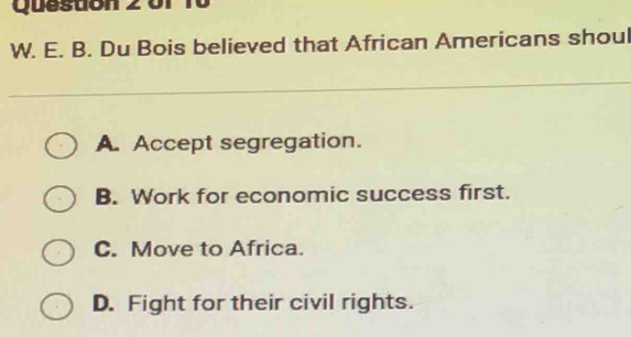 Queston 2 o r r 
W. E. B. Du Bois believed that African Americans shou
A. Accept segregation.
B. Work for economic success first.
C. Move to Africa.
D. Fight for their civil rights.