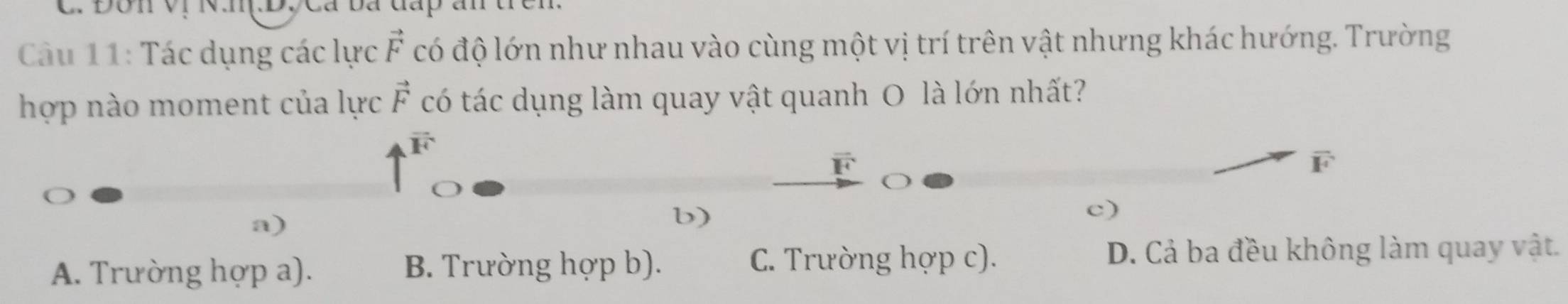 Đôn vị N.nị.D, Cá ba đấp ấn trên.
Câu 11: Tác dụng các lực vector F có độ lớn như nhau vào cùng một vị trí trên vật nhưng khác hướng. Trường
hợp nào moment của lực vector F có tác dụng làm quay vật quanh O là lớn nhất?
vector F
overline F
a)
b)
c)
A. Trường hợp a). B. Trường hợp b).
C. Trường hợp c). D. Cả ba đều không làm quay vật.