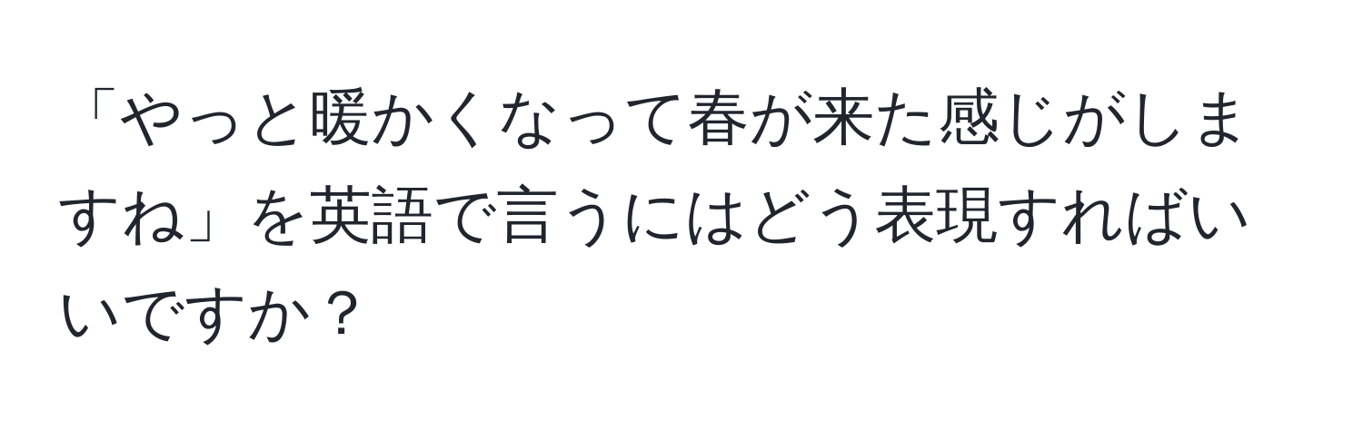 「やっと暖かくなって春が来た感じがしますね」を英語で言うにはどう表現すればいいですか？