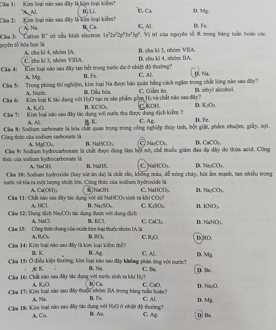 Kim loại nào sau đây là kim loại kiểm?
X Al. B. Li. C Ca. D. Mg.
Câu 2: Kim loại nào sau đây là kim loại kiểm?
A Na. B. Ca. C. Al. D. Fe.
Câu 3: Cation R^+ có cấu hình electron 1s^22s^22p^63s^23p^6. Vị trí của nguyên tố R trong bảng tuần hoàn các
guyên tố hóa học là
A. chu kì 4, nhóm IA. B. chu kì 3, nhóm VIIA.
C. chu kì 3, nhóm VIIIA. D. chu kì 4, nhóm IIA.
Câu 4: Kim loại nào sau đây tan hết trong nước dư ở nhiệt độ thường?
A. Mg. B. Fe.
C. Al. D. Na.
Câu 5: Trong phòng thí nghiệm, kim loại Na được bảo quản bằng cách ngâm trong chất lỏng nào sau dây?
A. Nước. B. Dầu hỏa. C. Giấm ăn. D. ethyl alcohol.
Câu 6: Kim loại K tác dụng với H_2O 0 tạo ra sản phẩm gồm H_2 và chất nào sau đây?
A. K_2O. KClO_3. C. KOH. D. K_2O_2.
B.
Câu 7: Kim loại nào sau đây tác dụng với nước thu được dung dịch kiềm ?
A. Al. B. K. C. Ag. D. Fe.
Câu 8: Sodium carbonate là hóa chất quan trọng trong công nghiệp thủy tinh, bột giặt, phẩm nhuộm, giấy, sợi.
Công thức của sodium carbonate là
A. MgCO_3. NaHCO_3. C Na_2CO_3. D. CaCO_3.
B.
Câu 9: Sodium hyđrocarbonate là chất được dùng làm bột nở, chế thuốc giảm đau dạ dày do thừa acid. Công
thức của sodium hyđrocarbonate là
A. NaOH. B. NaHS. C. NaHCO_3. D. Na_2CO_3.
Câu 10: Sodium hydroxide (hay xút ăn da) là chất rắn, không màu, dễ nóng chảy, hút ẩm mạnh, tan nhiều trong
nước và tỏa ra một lượng nhiệt lớn. Công thức của sodium hydroxide là
A. Ca(OH)_2. B.)NaOH. C. NaHCO_3. D. Na_2CO_3.
Câu 11: Chất nào sau đây tác dụng với dd NaHCO_3 sinh ra khí CO_2
A. HCl. B. Na_2SO_4. C. K_2SO_4. D. KNO_3.
Câu 12: Dung dịch Na_2CO_3 tác dụng được với dung dịch
A. NaCl. B. KCl. C. CaCl_2. D. NaNO_3.
Câu 13: Công thức chung của oxide kim loại thuộc nhóm IA là
A. R_2O_3. B. RO_2. C. R_2O. D. RO.
Câu 14: Kim loại nào sau đây là kim loại kiềm thổ?
B. K. B. Ag C. Al. D. Mg.
Câu 15: Ở điều kiện thường, kim loại nào sau đây không phản ứng với nước?
. .A: K. B. Na. C. Ba.
D. Be.
Câu 16: Chất nào sau đây tác dụng với nước sinh ra khí H_2 7
A. K_2O. B) Ca. C. CaO. D. Na₂O.
Câu 17: Kim loại nào sau đây thuộc nhóm IIA trong bảng tuần hoàn?
A. Na. B. Fe. C. Al. D. Mg.
Câu 18: Kim loại nào sau đây tác dụng với H_2Odot o 7  nhiệt độ thường?
A. Cu.
B. Au. C. Ag. D Ba.