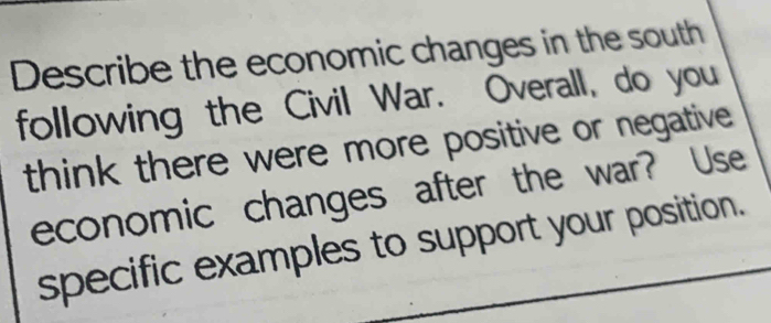 Describe the economic changes in the south 
following the Civil War. Overall, do you 
think there were more positive or negative 
economic changes after the war? Use 
specific examples to support your position.