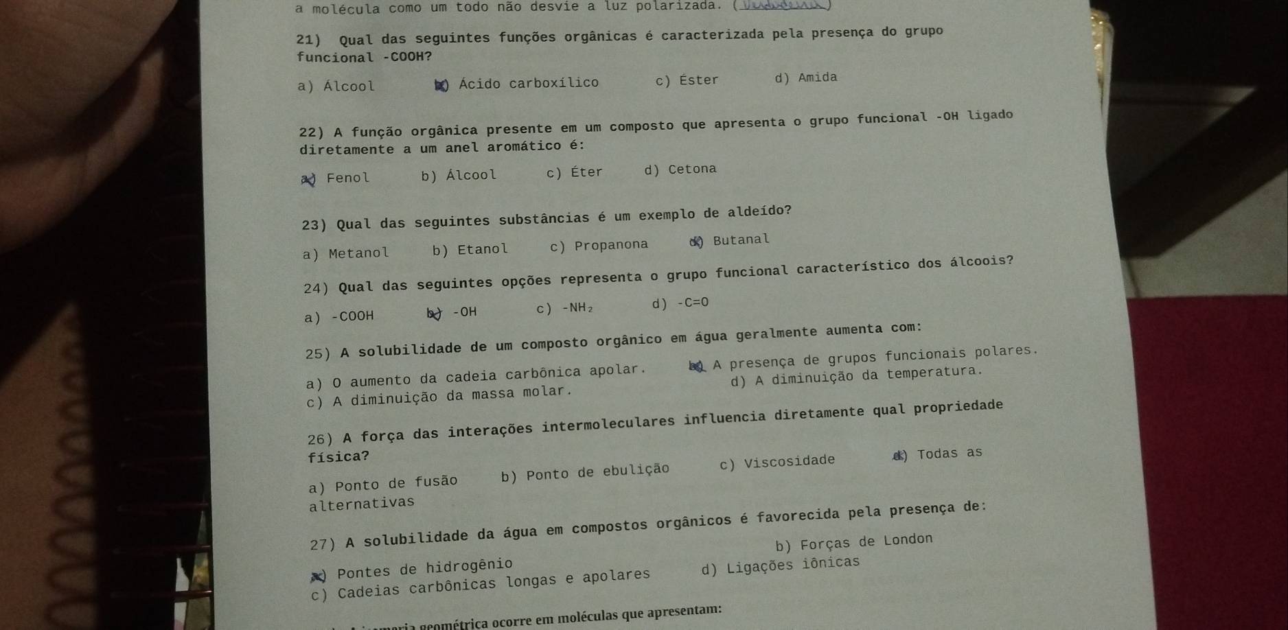 a molécula como um todo não desvie a luz polarizada. (.
21) Qual das seguintes funções orgânicas é caracterizada pela presença do grupo
funcional -COOH?
a) Álcool k) Ácido carboxílico c) Éster d) Amida
22) A função orgânica presente em um composto que apresenta o grupo funcional -OH ligado
diretamente a um anel aromático é:
Fenol b) Álcool c) Éter d) Cetona
23) Qual das seguintes substâncias é um exemplo de aldeído?
a) Metanol b) Etanol c Propanona d) Butanal
24) Qual das seguintes opções representa o grupo funcional característico dos álcoois?
a - COOH b - OH C - NH₂ d -C=0
25) A solubilidade de um composto orgânico em água geralmente aumenta com:
a) O aumento da cadeia carbônica apolar. L) A presença de grupos funcionais polares.
S 26) A força das interações intermoleculares influencia diretamente qual propriedade
c) A diminuição da massa molar. d) A diminuição da temperatura.
física?
a) Ponto de fusão b) Ponto de ebulição c) Viscosidade d) Todas as
alternativas
27) A solubilidade da água em compostos orgânicos é favorecida pela presença de:
) Pontes de hidrogênio b) Forças de London
c) Cadeias carbônicas longas e apolares d) Ligações iônicas
ria gcométrica ocorre em moléculas que apresentam: