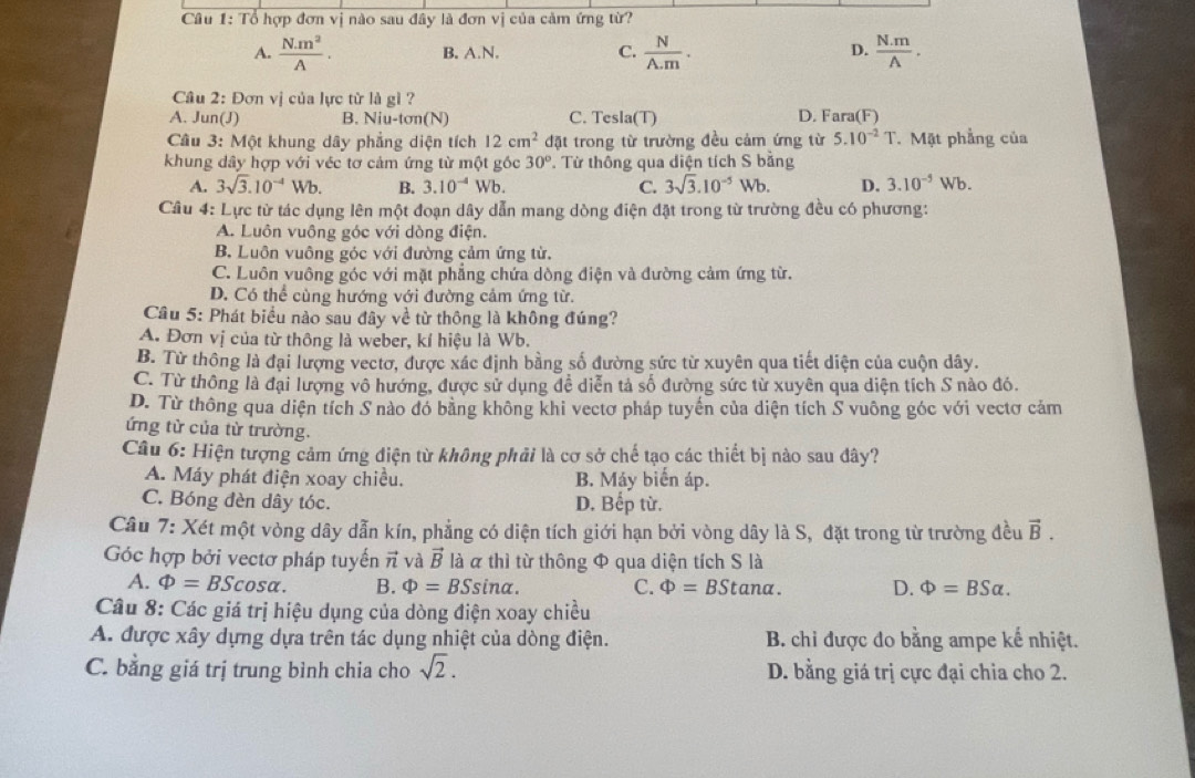 Tổ hợp đơn vị nào sau đây là đơn vị của cảm ứng từ?
A.  Nm^2/A . B. A.N. C.  N/A.m . D.  (N.m)/A .
Câu 2: Đơn vị của lực từ là gi ?
A. Jun(J) B. Niu-tan (N) C. Tesla(T) D. Fara(F)
Câu 3: Một khung dây phẳng diện tích 12cm^2 đặt trong từ trường đều cảm ứng từ 5.10^(-2)T. Mặt phẳng của
khung dây hợp với véc tơ cảm ứng từ một gốc 30°. Từ thông qua diện tích S bằng
A. 3sqrt(3).10^(-4)Wb. B. 3.10^(-4) Wb. C. 3sqrt(3).10^(-5)Wb. D. 3.10^(-5)Wb.
Câu 4: Lực từ tác dụng lên một đoạn dây dẫn mang dòng điện đặt trong từ trường đều có phương:
A. Luôn vuông góc với dòng điện.
B. Luôn vuông góc với đường cảm ứng từ.
C. Luôn vuông góc với mặt phẳng chứa dòng điện và đường cảm ứng từ.
D. Có thể cùng hướng với đường cảm ứng từ.
Câu 5: Phát biểu nào sau đây về từ thông là không đúng?
A. Đơn vị của từ thông là weber, kí hiệu là Wb.
B. Từ thông là đại lượng vectơ, được xác định bằng số đường sức từ xuyên qua tiết diện của cuộn dây.
C. Từ thông là đại lượng vô hướng, được sử dụng đề diễn tả số đường sức từ xuyên qua diện tích S nào đó.
D. Từ thông qua diện tích S nào đó bằng không khi vectơ pháp tuyến của diện tích S vuông góc với vectơ cảm
ứng từ của từ trường.
Câu 6: Hiện tượng cảm ứng điện từ không phải là cơ sở chế tạo các thiết bị nào sau đây?
A. Máy phát điện xoay chiều. B. Máy biển áp.
C. Bóng đèn dây tóc. D. Bếp từ.
Câu 7: Xét một vòng dây dẫn kín, phẳng có diện tích giới hạn bởi vòng dây là S, đặt trong từ trường đều vector B.
Góc hợp bởi vectơ pháp tuyến vector n và vector B là à thì từ thông Φ qua diện tích S là
A. Phi =BScos alpha . B. Phi =BSsin alpha . C. Phi =BStan alpha . D. Phi =BSalpha .
Câu 8: Các giá trị hiệu dụng của dòng điện xoay chiều
A. được xây dựng dựa trên tác dụng nhiệt của dòng điện.  B. chi được đo bằng ampe kế nhiệt.
C. bằng giá trị trung bình chia cho sqrt(2). D. bằng giá trị cực đại chia cho 2.