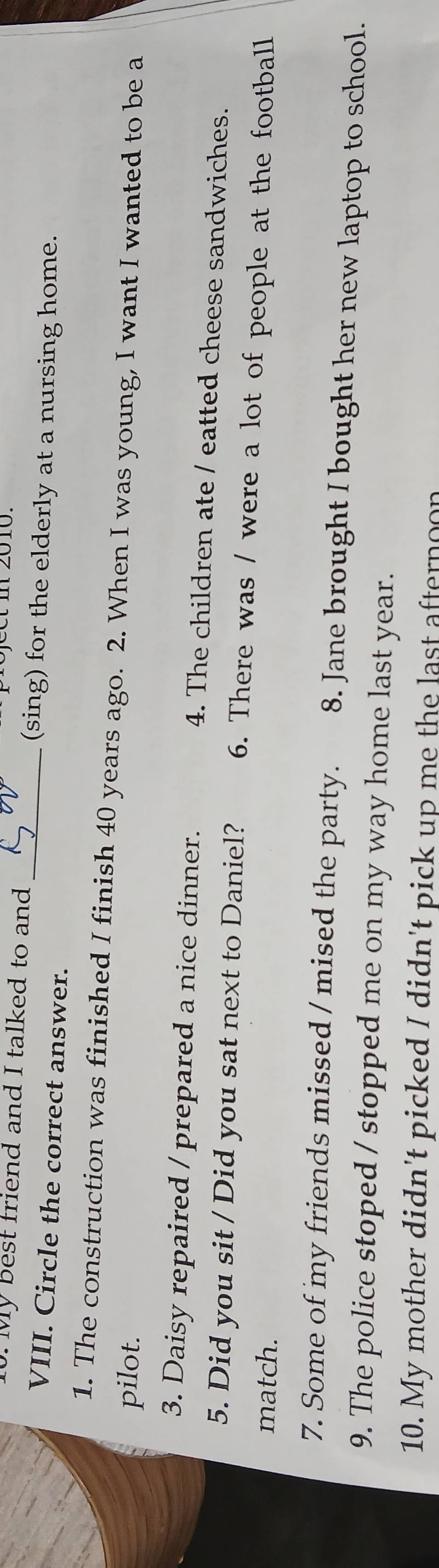 preject m 2010.
10. My best friend and I talked to and (sing) for the elderly at a nursing home.
VIII. Circle the correct answer._
1. The construction was finished I finish 40 years ago. 2. When I was young, I want I wanted to be a
pilot.
3. Daisy repaired / prepared a nice dinner. 4. The children ate / eatted cheese sandwiches.
5. Did you sit / Did you sat next to Daniel? 6. There was / were a lot of people at the football
match.
7. Some of my friends missed / mised the party. 8. Jane brought I bought her new laptop to school.
9. The police stoped / stopped me on my way home last year.
10. My mother didn't picked I didn't pick up me the last afternoon