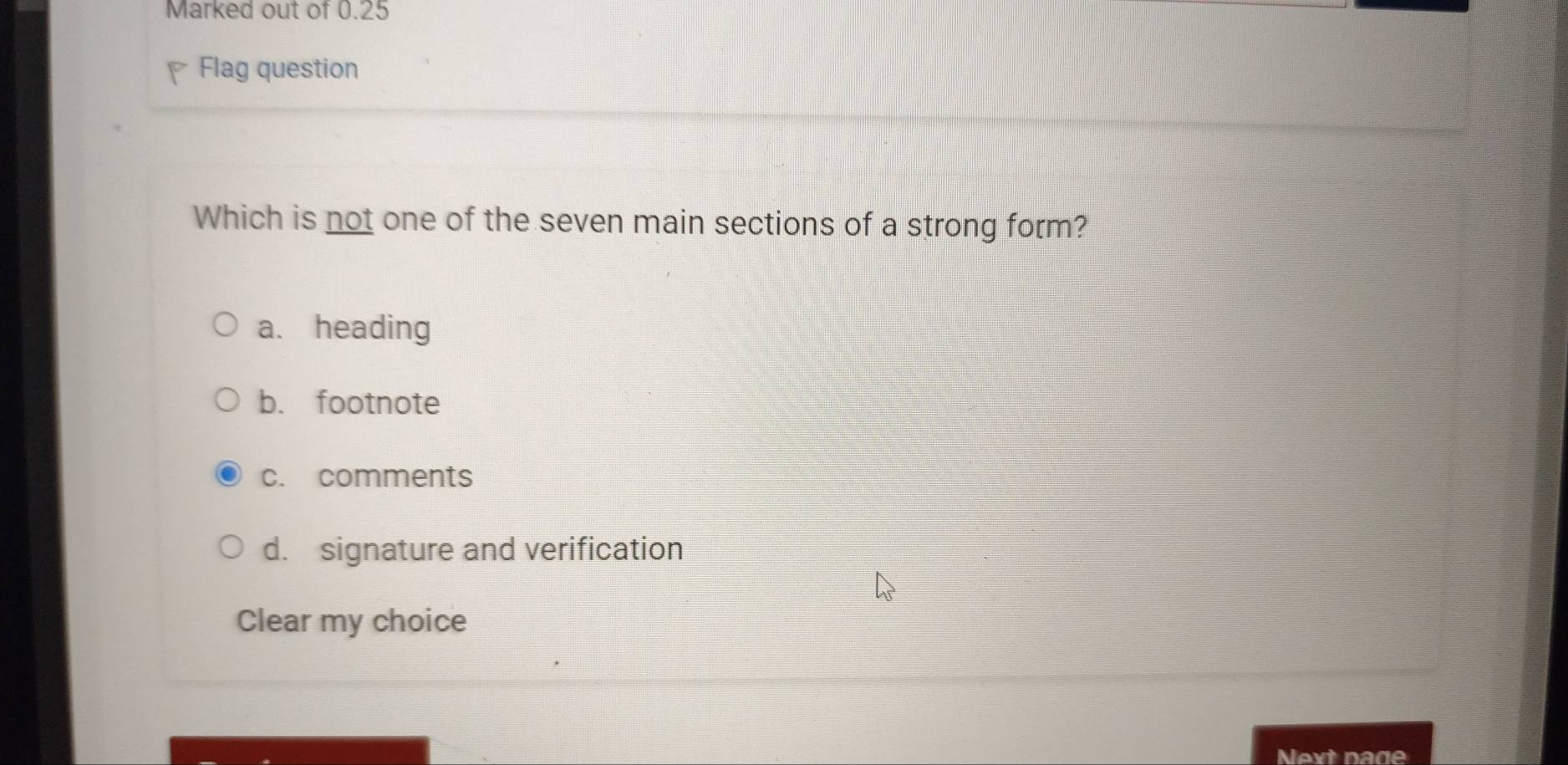 Marked out of 0.25
P Flag question
Which is not one of the seven main sections of a strong form?
a. heading
b. footnote
c. comments
d. signature and verification
Clear my choice
Next page