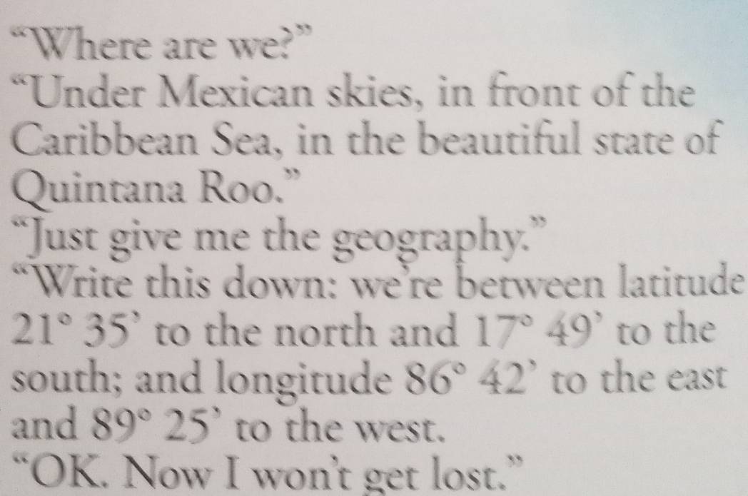 “Where are we?” 
“Under Mexican skies, in front of the 
Caribbean Sea, in the beautiful state of 
Quintana Roo.” 
“Just give me the geography.” 
“Write this down: we’re between latitude
21°35' to the north and 17°49' to the 
south; and longitude 86°42' to the east 
and 89°25' to the west. 
“OK. Now I won’t get lost.”